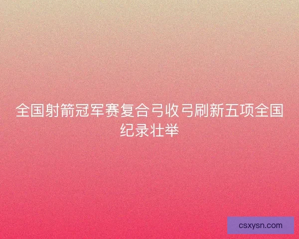 全国射箭冠军赛复合弓收弓刷新五项全国纪录壮举