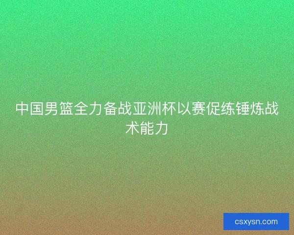 中国男篮全力备战亚洲杯以赛促练锤炼战术能力