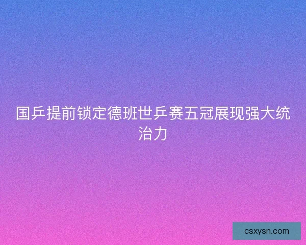 国乒提前锁定德班世乒赛五冠展现强大统治力